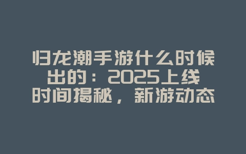 归龙潮手游什么时候出的：2025上线时间揭秘，新游动态抢先看！_新游动态_36397绿色下载网
