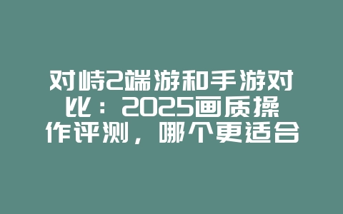 对峙2端游和手游对比:2025画质操作评测,哪个更适合你?_游戏资讯_36397绿色下载网 对峙2端游和手游对比:2025画质操作评测,哪个更适合你?_游戏资讯_36397绿色下载网