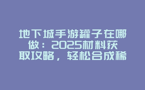 地下城手游罐子在哪做：2025材料获取攻略，轻松合成稀有道具！_游戏攻略_36397绿色下载网