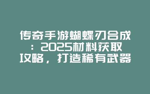 传奇手游蝴蝶刃合成：2025材料获取攻略，打造稀有武器！_游戏攻略_36397绿色下载网