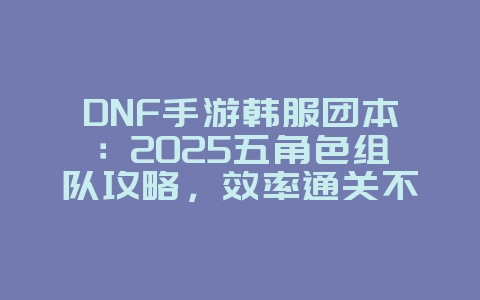 DNF手游韩服团本：2025五角色组队攻略，效率通关不是梦！_游戏攻略_36397绿色下载网