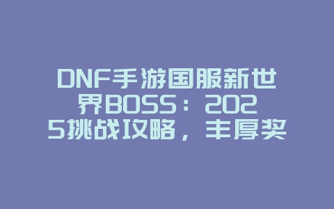 DNF手游国服新世界BOSS：2025挑战攻略，丰厚奖励等你拿！_游戏攻略_36397绿色下载网