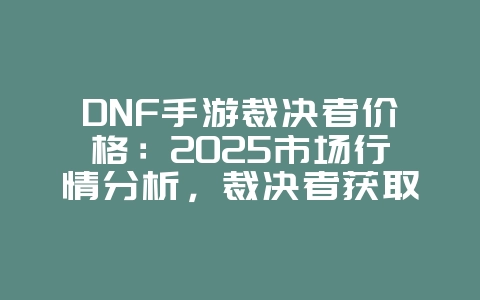 DNF手游裁决者价格:2025市场行情分析,裁决者获取途径全解析!_游戏资讯_36397绿色下载网 DNF手游裁决者价格:2025市场行情分析,裁决者获取途径全解析!_游戏资讯_36397绿色下载网