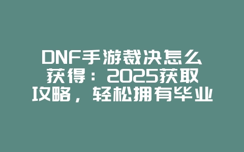 DNF手游裁决怎么获得：2025获取攻略，轻松拥有毕业武器！_游戏攻略_36397绿色下载网