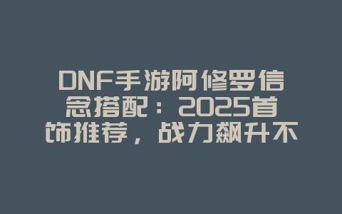 DNF手游阿修罗信念搭配：2025首饰推荐，战力飙升不是梦！_游戏攻略_36397绿色下载网