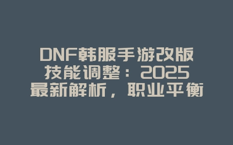 DNF韩服手游改版技能调整：2025最新解析，职业平衡抢先看！_游戏资讯_36397绿色下载网