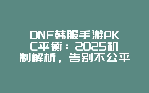 DNF韩服手游PKC平衡：2025机制解析，告别不公平对战！_游戏资讯_36397绿色下载网