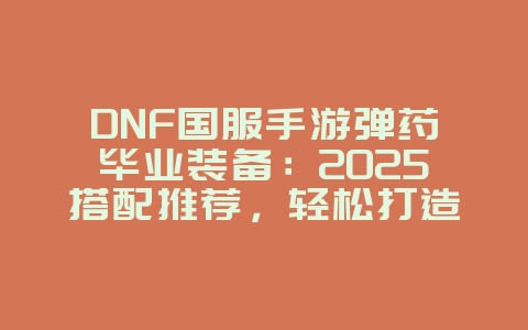 DNF国服手游弹药毕业装备：2025搭配推荐，轻松打造超强输出！_游戏攻略_36397绿色下载网