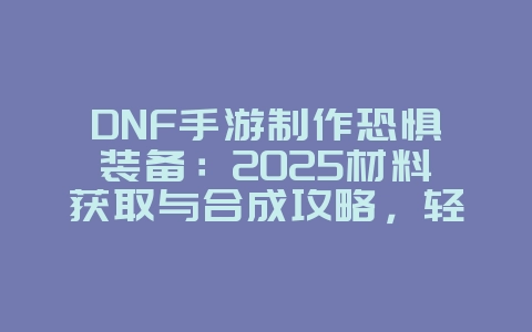 DNF手游制作恐惧装备：2025材料获取与合成攻略，轻松打造神器！_游戏攻略_36397绿色下载网