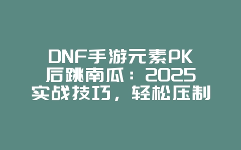 DNF手游元素PK后跳南瓜：2025实战技巧，轻松压制对手！_游戏攻略_36397绿色下载网