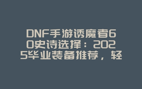 DNF手游诱魔者60史诗选择:2025毕业装备推荐,轻松通关深渊!_游戏攻略_36397绿色下载网 DNF手游诱魔者60史诗选择:2025毕业装备推荐,轻松通关深渊!_游戏攻略_36397绿色下载网