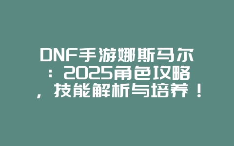DNF手游娜斯马尔：2025角色攻略，技能解析与培养！_游戏攻略_36397绿色下载网