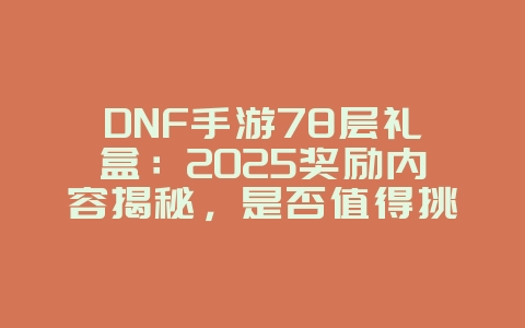 DNF手游78层礼盒：2025奖励内容揭秘，是否值得挑战？_游戏资讯_36397绿色下载网