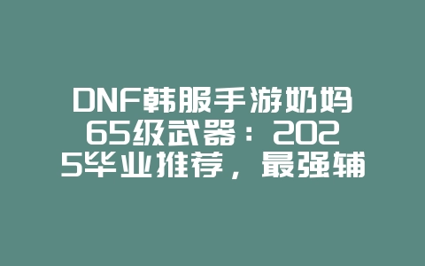 DNF韩服手游奶妈65级武器:2025毕业推荐,最强辅助武器!_游戏攻略_36397绿色下载网 DNF韩服手游奶妈65级武器:2025毕业推荐,最强辅助武器!_游戏攻略_36397绿色下载网