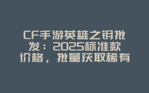CF手游英雄之钥批发：2025标准款价格，批量获取稀有道具！_游戏攻略_36397绿色下载网