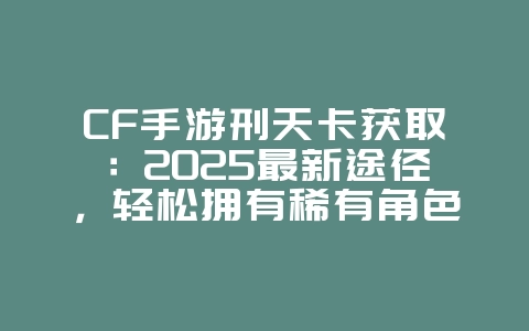 CF手游刑天卡获取：2025最新途径，轻松拥有稀有角色！_游戏攻略_36397绿色下载网