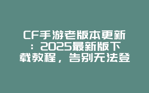 CF手游老版本更新：2025最新版下载教程，告别无法登录烦恼！_游戏攻略_36397绿色下载网