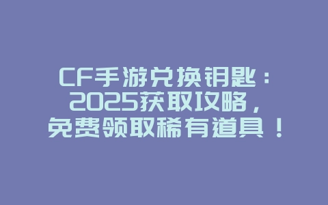 CF手游兑换钥匙：2025获取攻略，免费领取稀有道具！_游戏攻略_36397绿色下载网
