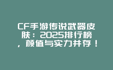 CF手游传说武器皮肤：2025排行榜，颜值与实力并存！_游戏资讯_36397绿色下载网
