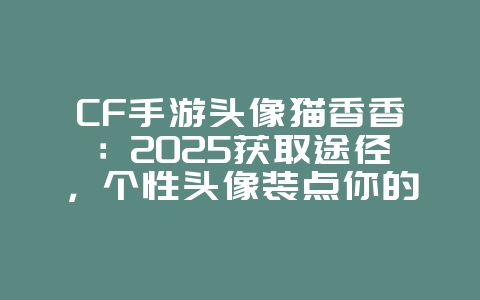 CF手游头像猫香香：2025获取途径，个性头像装点你的主页！_游戏攻略_36397绿色下载网