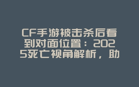 CF手游被击杀后看到对面位置：2025死亡视角解析，助你复仇！_游戏攻略_36397绿色下载网