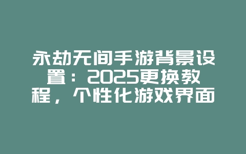 永劫无间手游背景设置：2025更换教程，个性化游戏界面！_游戏攻略_36397绿色下载网