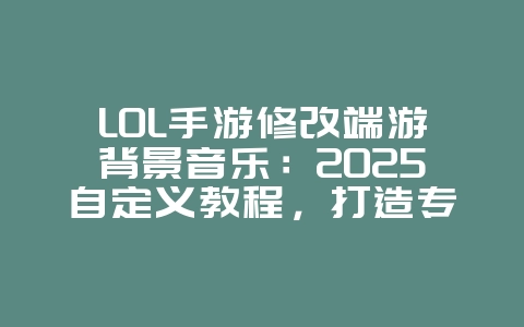 LOL手游修改端游背景音乐：2025自定义教程，打造专属游戏音效！_游戏攻略_36397绿色下载网