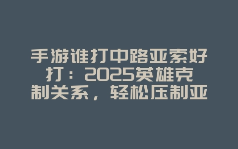 手游谁打中路亚索好打：2025英雄克制关系，轻松压制亚索！_游戏攻略_36397绿色下载网