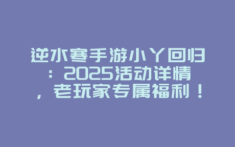 逆水寒手游小丫回归：2025活动详情，老玩家专属福利！_游戏资讯_36397绿色下载网