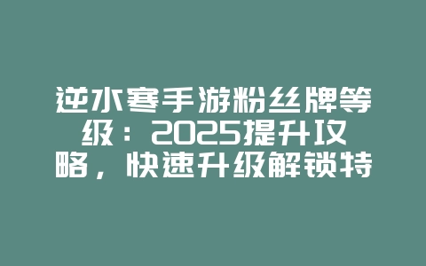 逆水寒手游粉丝牌等级：2025提升攻略，快速升级解锁特权！_游戏攻略_36397绿色下载网