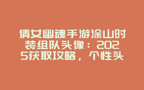 倩女幽魂手游涂山时装组队头像：2025获取攻略，个性头像展示！_游戏攻略_36397绿色下载网