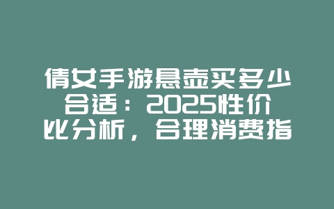 倩女手游悬壶买多少合适:2025性价比分析,合理消费指南!_游戏攻略_36397绿色下载网 倩女手游悬壶买多少合适:2025性价比分析,合理消费指南!_游戏攻略_36397绿色下载网