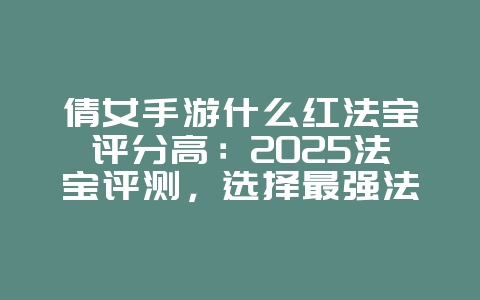 倩女手游什么红法宝评分高：2025法宝评测，选择最强法宝！_游戏攻略_36397绿色下载网