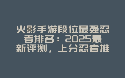 火影手游段位最强忍者排名：2025最新评测，上分忍者推荐！_游戏资讯_36397绿色下载网
