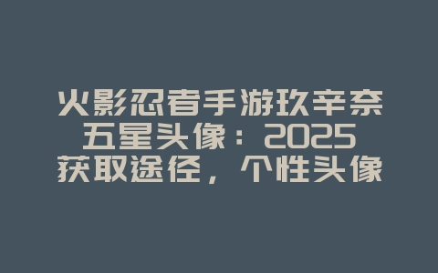 火影忍者手游玖辛奈五星头像：2025获取途径，个性头像展示！_游戏攻略_36397绿色下载网