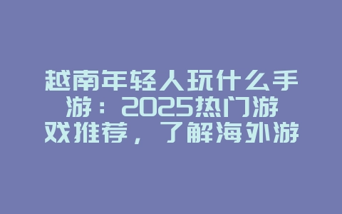 越南年轻人玩什么手游：2025热门游戏推荐，了解海外游戏潮流！_游戏资讯_36397绿色下载网