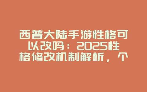 西普大陆手游性格可以改吗：2025性格修改机制解析，个性化你的精灵！_游戏攻略_36397绿色下载网