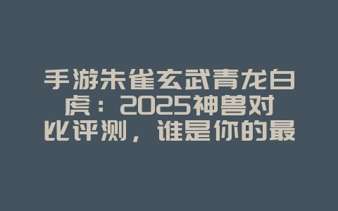手游朱雀玄武青龙白虎：2025神兽对比评测，谁是你的最强伙伴？_游戏资讯_36397绿色下载网