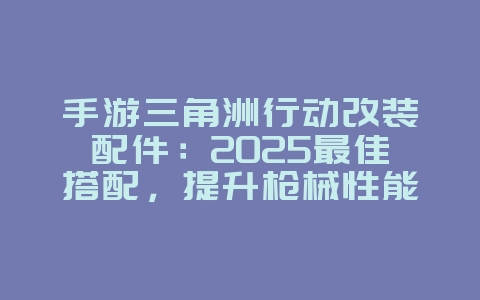 手游三角洲行动改装配件:2025最佳搭配,提升枪械性能!_游戏攻略_36397绿色下载网 手游三角洲行动改装配件:2025最佳搭配,提升枪械性能!_游戏攻略_36397绿色下载网