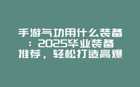 手游气功用什么装备：2025毕业装备推荐，轻松打造高爆发气功！_游戏攻略_36397绿色下载网