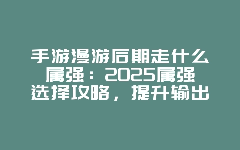 手游漫游后期走什么属强：2025属强选择攻略，提升输出最大化！_游戏攻略_36397绿色下载网