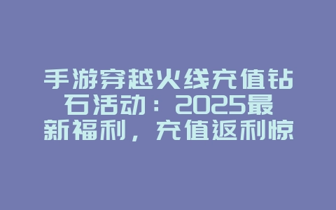 手游穿越火线充值钻石活动：2025最新福利，充值返利惊喜！_游戏资讯_36397绿色下载网