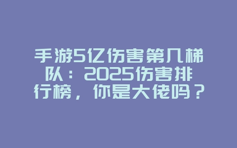 手游5亿伤害第几梯队：2025伤害排行榜，你是大佬吗？_游戏资讯_36397绿色下载网