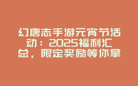 幻唐志手游元宵节活动：2025福利汇总，限定奖励等你拿！_游戏资讯_36397绿色下载网
