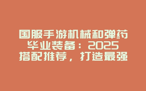 国服手游机械和弹药毕业装备：2025搭配推荐，打造最强输出！_游戏攻略_36397绿色下载网