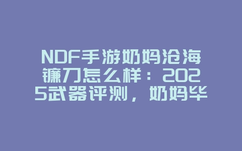 NDF手游奶妈沧海镰刀怎么样：2025武器评测，奶妈毕业武器选择！_游戏攻略_36397绿色下载网