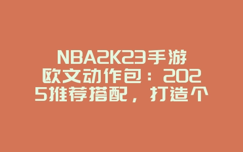 NBA2K23手游欧文动作包：2025推荐搭配，打造个性化球员！_游戏攻略_36397绿色下载网
