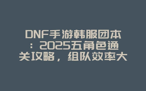 DNF手游韩服团本：2025五角色通关攻略，组队效率大提升！_游戏攻略_36397绿色下载网