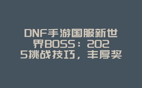 DNF手游国服新世界BOSS：2025挑战技巧，丰厚奖励等你拿！_游戏攻略_36397绿色下载网