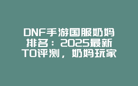 DNF手游国服奶妈排名：2025最新T0评测，奶妈玩家必看！_游戏资讯_36397绿色下载网